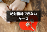 絶対復縁できないのはどんなケース?少しでも可能性を増やすためにするべきこと 絶対復縁できないのはどんなケース?少しでも可能性を増やすためにするべきこと