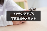 マッチングアプリで写真交換をするメリット・デメリットとは？送り方・断り方も解説