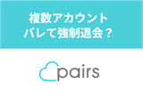 ペアーズ(Pairs)で複数アカウントはバレて強制退会?二重登録する理由と方法 ペアーズ(Pairs)で複数アカウントはバレて強制退会?二重登録する理由と方法